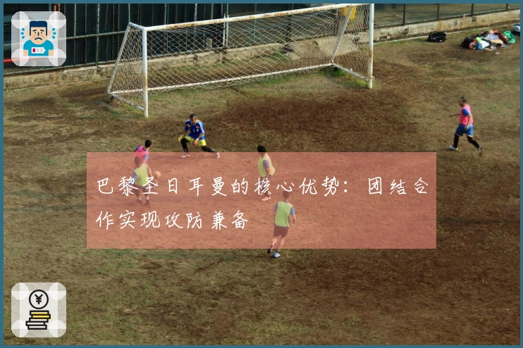 巴黎圣日耳曼的核心优势：团结合作实现攻防兼备